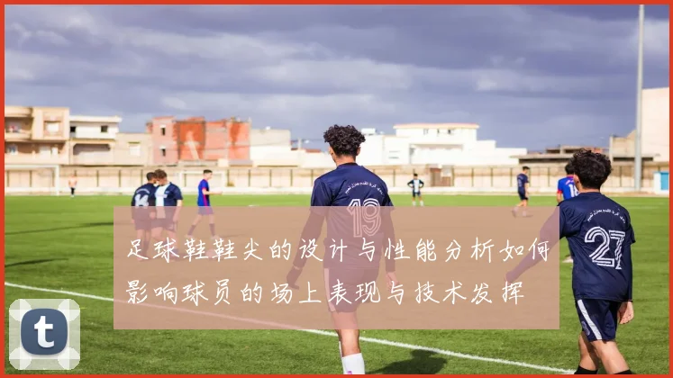 足球鞋鞋尖的设计与性能分析如何影响球员的场上表现与技术发挥