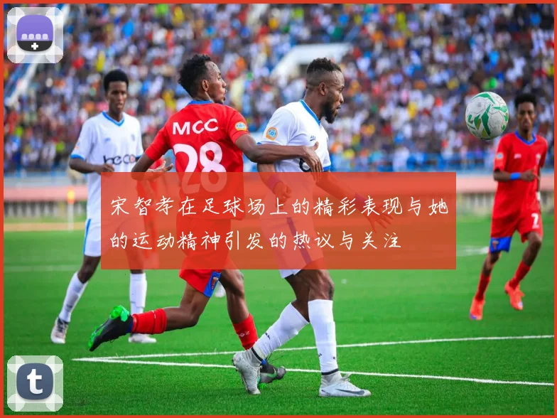 宋智孝在足球场上的精彩表现与她的运动精神引发的热议与关注