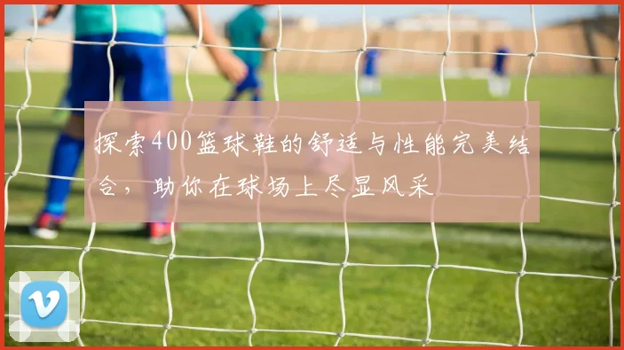 探索400篮球鞋的舒适与性能完美结合，助你在球场上尽显风采