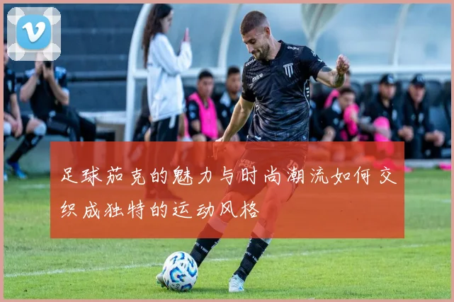 足球茄克的魅力与时尚潮流如何交织成独特的运动风格