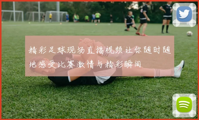 精彩足球现场直播视频让你随时随地感受比赛激情与精彩瞬间