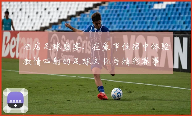 酒店足球盛宴：在豪华住宿中体验激情四射的足球文化与精彩赛事