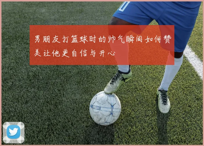 男朋友打篮球时的帅气瞬间如何赞美让他更自信与开心