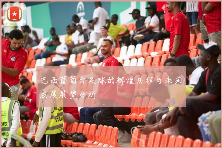 巴西葡萄牙足球的辉煌历程与未来发展展望分析
