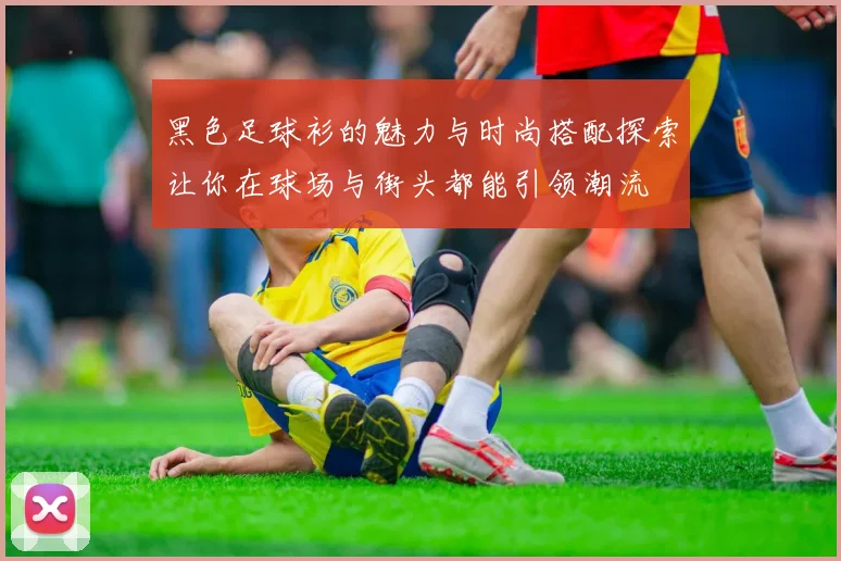 黑色足球衫的魅力与时尚搭配探索让你在球场与街头都能引领潮流