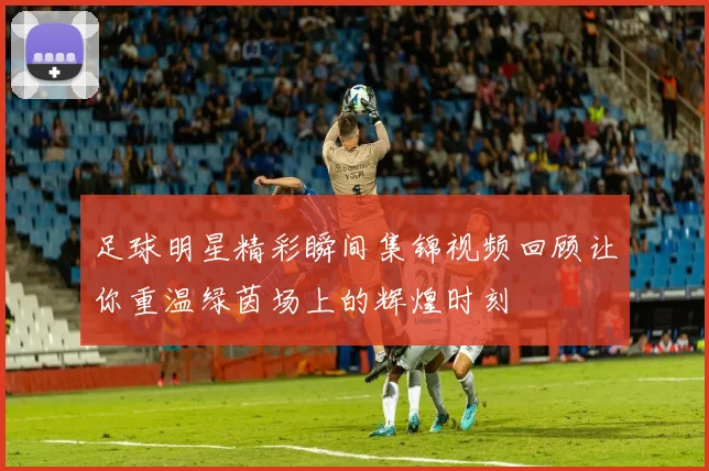 足球明星精彩瞬间集锦视频回顾让你重温绿茵场上的辉煌时刻